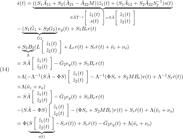 \displaystyle{(14)\quad \begin{array}{l} \dot{s}(t)= \underbrace{((S_1\bar{A}_{11}+S_2(\tilde{A}_{21}-\tilde{A}_{22}M))\tilde{z}_1(t)+(S_1\bar{A}_{12}+S_2\tilde{A}_{22}S_2^{-1})s(t)}_{S\tilde{A}\bar{T}^{-1}\left[\begin{array}{c} \tilde z_1(t)\\ s(t) \end{array}\right]=S\tilde{A}\left[\begin{array}{c} \tilde z_1(t)\\ \tilde z_2(t) \end{array}\right]}\\ -\underbrace{(S_1\bar{G}_1+S_2G_2)}_{\bar G_2}e_y(t)+S_1B_rr(t)\\ +\underbrace{S_2B_2}_{\Lambda}(L\left[\begin{array}{c} \tilde z_1(t)\\ \tilde z_2(t) \end{array}\right]+L_rr(t)+S_r\dot{r}(t)+\hat{\nu}_c+\nu_o)\\ =S\tilde{A}\left[\begin{array}{c} \tilde z_1(t)\\ \tilde z_2(t) \end{array}\right]-\bar{G}_2e_y(t)+S_1B_rr(t)\\ +\Lambda(-\Lambda^{-1}(S\tilde{A}-\Phi S)\left[\begin{array}{c} \tilde z_1(t)\\ \tilde z_2(t) \end{array}\right]-\Lambda^{-1}(\Phi S_r+S_2MB_r)r(t)+\Lambda^{-1}S_r\dot{r}(t))\\ +\Lambda(\hat{\nu}_c+\nu_o)\\ =S\tilde{A}\left[\begin{array}{c} \tilde z_1(t)\\ \tilde z_2(t) \end{array}\right]-\bar{G}_2e_y(t)+S_1B_rr(t)\\ -(S\tilde{A}-\Phi S)\left[\begin{array}{c} \tilde z_1(t)\\ \tilde z_2(t) \end{array}\right]-(\Phi S_r+S_2MB_r)r(t)+S_r\dot{r}(t)+\Lambda(\hat{\nu}_c+\nu_o)\\ =\Phi (\underbrace{S\left[\begin{array}{c} \tilde z_1(t)\\ \tilde z_2(t) \end{array}\right]}_{s(t)}-S_rr(t))+S_r\dot{r}(t)-\bar{G}_2e_y(t)+\Lambda(\hat{\nu}_c+\nu_o) \end{array} }