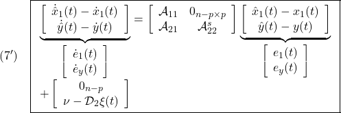 \displaystyle{(7')\quad \boxed{\begin{array}{l} \underbrace{ \left[\begin{array}{c} \dot{\hat x}_1(t)-\dot{x}_1(t)\\ \dot{\hat y}(t)-\dot{y}(t) \end{array}\right] }_{\left[\begin{array}{c} \dot{e}_1(t)\\ \dot{e}_y(t) \end{array}\right]} = \left[\begin{array}{cc} {\cal A}_{11} & 0_{n-p\times p} \\ {\cal A}_{21} & {\cal A}_{22}^{s} \\ \end{array}\right] \underbrace{ \left[\begin{array}{c} \hat{x}_1(t)-x_1(t)\\ \hat{y}(t)-y(t) \end{array}\right] }_{\left[\begin{array}{c} {e}_1(t)\\ {e}_y(t) \end{array}\right]}\\ + \left[\begin{array}{c} 0_{n-p}\\ \nu-{\cal D}_{2}\xi(t) \end{array}\right] \end{array}} }