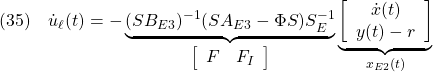 \displaystyle{(35)\quad  {\dot u}_\ell(t)=- \underbrace{ (SB_{E3})^{-1}(SA_{E3}-\Phi S)S_E^{-1} }_{\left[\begin{array}{cc} F & F_I \end{array}\right]} \underbrace{ \left[\begin{array}{c} {\dot x}(t) \\ y(t)-r \end{array}\right] }_{x_{E2}(t)} }