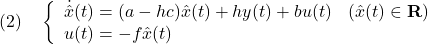 \displaystyle{(2)\quad \left\{\begin{array}{ll} \dot{\hat x}(t)=(a-hc)\hat{x}(t)+hy(t)+bu(t)&(\hat{x}(t)\in{\bf R})\\ u(t)=-f\hat{x}(t)& \end{array}\right. }