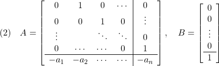 \displaystyle{(2)\quad A= \left[\begin{array}{cccc|c} 0 & 1 & 0 & \cdots & 0 \\ 0 & 0 & 1 & 0 & \vdots \\ \vdots &  & \ddots & \ddots & 0 \\ 0 & \cdots  & \cdots  & 0 & 1 \\\hline -a_1 & -a_2 & \cdots & \cdots & -a_n \end{array}\right],\quad B=\left[\begin{array}{c} 0 \\ 0 \\ \vdots \\ 0 \\\hline 1 \end{array}\right] }