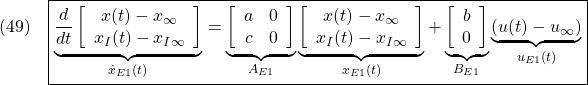 \displaystyle{(49)\quad \boxed{ \underbrace{\frac{d}{dt} \left[\begin{array}{cc} x(t)-x_\infty \\ x_I(t)-x_{I\infty} \end{array}\right] }_{\dot{x}_{E1}(t)} = \underbrace{ \left[\begin{array}{cc} a & 0 \\ c & 0 \end{array}\right] }_{A_{E1}} \underbrace{ \left[\begin{array}{cc} x(t)-x_\infty \\ x_I(t)-x_{I\infty} \end{array}\right] }_{x_{E1}(t)} + \underbrace{ \left[\begin{array}{cc} b \\ 0 \end{array}\right] }_{B_{E1}} \underbrace{(u(t)-u_\infty)}_{u_{E1}(t)}} }