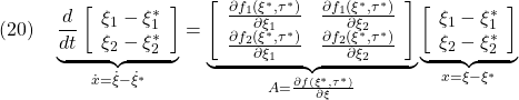 \displaystyle{(20)\quad \underbrace{ \frac{d}{dt} \left[\begin{array}{cc} \xi_1-\xi_1^* \\ \xi_2-\xi_2^* \end{array}\right] }_{\dot{x}=\dot{\xi}-\dot{\xi}^*}= \underbrace{ \left[\begin{array}{cc} \frac{\partial f_1(\xi^*,\tau^*)}{\partial \xi_1} & \frac{\partial f_1(\xi^*,\tau^*)}{\partial \xi_2} \\ \frac{\partial f_2(\xi^*,\tau^*)}{\partial \xi_1} & \frac{\partial f_2(\xi^*,\tau^*)}{\partial \xi_2} \end{array}\right] }_{A=\frac{\partial f(\xi^*,\tau^*)}{\partial \xi}} \underbrace{ \left[\begin{array}{l} \xi_1-\xi_1^* \\ \xi_2-\xi_2^* \end{array}\right] }_{x=\xi-\xi^*} }