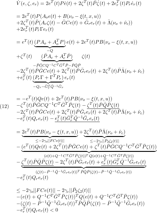 \displaystyle{(12)\quad \begin{array}{l} \dot{V}(e,\zeta,e_r)=2e^T(t)P\dot{e}(t) +2\zeta^T(t)\bar{P}\dot{\zeta}(t) +2e_r^T(t)P_r\dot{e}_r(t)\\\\ =2e^T(t)P(A_oe(t)+B(\nu_o-\xi(t,x,u))\\ +2\zeta^T(t)\bar{P}(A_c\zeta(t)-\bar{G}Ce(t)+\bar{G}_re_r(t)+\bar{\Lambda}(\nu_o+\hat{\nu}_c))\\ +2e_r^T(t)P_r\Gamma e_r(t)\\\\ =e^T(t)\underbrace{(PA_o+A_o^TP)}_{-Q}e(t)+2e^T(t)PB(\nu_o-\xi(t,x,u))\\ +\zeta^T(t)\underbrace{(\bar{P}A_c+A_c^T\bar{P})}_{-\bar{P}\bar{G}CQ^{-1}C^T\bar{G}^T\bar{P}-\bar{P}\bar{Q}\bar{P}}\zeta(t)\\ -2\zeta^T(t)\bar{P}\bar{G}Ce(t)+2\zeta^T(t)\bar{P}\bar{G}_re_r(t)+2\zeta^T(t)\bar{P}\bar{\Lambda}(\nu_o+\hat{\nu}_c)\\ +e_r^T(t)\underbrace{(P_r\Gamma+\Gamma^TP_r)}_{-Q_r-\bar{G}_r^T\bar{Q}^{-1}\bar{G}_r}e_r(t)\\\\ =-e^T(t)Qe(t)+2e^T(t)PB(\nu_o-\xi(t,x,u))\\ -\zeta^T(t)\bar{P}\bar{G}CQ^{-1}C^T\bar{G}^T\bar{P}\zeta(t)-\underline{\zeta^T(t)\bar{P}\bar{Q}\bar{P}\zeta(t)}\\ -2\zeta^T(t)\bar{P}\bar{G}Ce(t)+2\zeta^T(t)\bar{P}\bar{G}_re_r(t)+2\zeta^T(t)\bar{P}\bar{\Lambda}(\nu_o+\hat{\nu}_c)\\ -e_r^T(t)Q_re_r(t)-\underline{e_r^T(t)\bar{G}_r^T\bar{Q}^{-1}\bar{G}_re_r(t)}\\\\ =\underbrace{2e^T(t)PB(\nu_o-\xi(t,x,u))}_{\le -2\gamma_o||FCe(t)||}+\underbrace{2\zeta^T(t)\bar{P}\bar{\Lambda}(\nu_o+\hat{\nu}_c)}_{\le -2\gamma_c||\bar{P}_2\zeta_2(t)||}\\ -\underbrace{(e^T(t)Qe(t)+2\zeta^T(t)\bar{P}\bar{G}Ce(t)+\zeta^T(t)\bar{P}\bar{G}CQ^{-1}C^T\bar{G}^T\bar{P}\zeta(t))}_{(e(t)+Q^{-1}C^T\bar{G}^T\bar{P}\zeta(t))^TQ(e(t)+Q^{-1}C^T\bar{G}^T\bar{P}\zeta(t))}\\ -\underbrace{\underline{\zeta^T(t)\bar{P}\bar{Q}\bar{P}\zeta(t)}-2\zeta^T(t)\bar{P}\bar{G}_re_r(t)+\underline{e_r^T(t)\bar{G}_r^T\bar{Q}^{-1}\bar{G}_re_r(t)}}_{(\zeta(t)-\bar{P}^{-1}\bar{Q}^{-1}\bar{G}_re_r(t))^T \bar{P}\bar{Q}\bar{P} (\zeta(t)-\bar{P}^{-1}\bar{Q}^{-1}\bar{G}_re_r(t))}\\ -e_r^T(t)Q_re_r(t)\\\\ \le -2\gamma_o||FCe(t)||-2\gamma_c||\bar{P}_2\zeta_2(t)||\\ -(e(t)+Q^{-1}C^T\bar{G}^T\bar{P}\zeta(t))^TQ(e(t)+Q^{-1}C^T\bar{G}^T\bar{P}\zeta(t))\\ -(\zeta(t)-\bar{P}^{-1}\bar{Q}^{-1}\bar{G}_re_r(t))^T \bar{P}\bar{Q}\bar{P} (\zeta(t)-\bar{P}^{-1}\bar{Q}^{-1}\bar{G}_re_r(t))\\ -e_r^T(t)Q_re_r(t)<0 \end{array} }