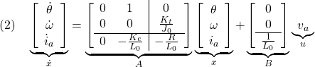 \displaystyle{(2)\quad \underbrace{ \left[\begin{array}{c} \dot{\theta}\\ \dot{\omega}\\ \dot{i}_a \end{array}\right] }_{\dot{x}} = \underbrace{ \left[\begin{array}{cc|c} 0 & 1 & 0\\ 0 & 0 & \frac{K_t}{J_0}\\\hline 0 & -\frac{K_e}{L_0} & -\frac{R}{L_0} \end{array}\right] }_{A} \underbrace{ \left[\begin{array}{c} \theta\\ \omega\\ i_a \end{array}\right] }_{x} + \underbrace{ \left[\begin{array}{c} 0\\ 0\\\hline \frac{1}{L_0} \end{array}\right] }_{B} \underbrace{ v_a }_{u} }