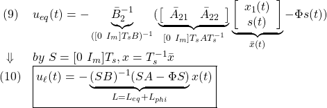 \displaystyle{ \begin{array}{cl} (9) & u_{eq}(t)=-\underbrace{\bar{B}_{2}^{-1}}_{([0\ I_m]T_sB)^{-1}} (\underbrace{\left[\begin{array}{cc} \bar{A}_{21} & \bar{A}_{22} \\ \end{array}\right]}_{[0\ I_m]T_sAT_s^{-1}} \underbrace{ \left[\begin{array}{c} x_1(t)\\ s(t) \end{array}\right] }_{\bar{x}(t)}-\Phi s(t))\\ \Downarrow & by\ S=[0\ I_m]T_s, x=T_s^{-1}\bar{x}\\ (10) & \boxed{u_\ell(t)=-\underbrace{(SB)^{-1}(SA-\Phi S)}_{L=L_{eq}+L_{phi}}x(t)}} \end{array} }