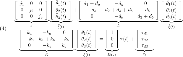 \displaystyle{(4)\quad \begin{array}{l} \underbrace{ \left[\begin{array}{ccc} j_1 & 0 & 0\\ 0 & j_2 & 0\\ 0 & 0 & j_3 \end{array}\right] }_{J} \underbrace{ \left[\begin{array}{ccc} \ddot{\theta}_1(t)\\ \ddot{\theta}_2(t)\\ \ddot{\theta}_3(t) \end{array}\right] }_{\ddot{\xi}(t)} +\underbrace{ \left[\begin{array}{ccc} d_1+d_a & -d_a & 0\\ -d_a & d_2+d_a+d_b & -d_b\\ 0 & -d_b & d_3+d_b \end{array}\right] }_{D} \underbrace{ \left[\begin{array}{ccc} \dot{\theta}_1(t)\\ \dot{\theta}_2(t)\\ \dot{\theta}_3(t) \end{array}\right] }_{\dot{\xi}(t)}\\ +\underbrace{ \left[\begin{array}{ccc} k_a & -k_a & 0\\ -k_a & k_a+k_b & -k_b\\ 0 & -k_b & k_b \end{array}\right] }_{K} \underbrace{ \left[\begin{array}{ccc} {\theta}_1(t)\\ {\theta}_2(t)\\ {\theta}_3(t) \end{array}\right] }_{{\xi}(t)} = \underbrace{ \left[\begin{array}{ccc} 1\\ 0\\ 0 \end{array}\right] }_{E_{3\times1}}\tau(t) +\underbrace{ \left[\begin{array}{ccc} \tau_{d1}\\ \tau_{d2}\\ \tau_{d3} \end{array}\right] }_{\tau_{d}} \end{array} }