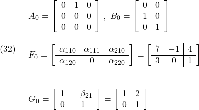 \displaystyle{(32)\quad \begin{array}{l} &A_0= \left[\begin{array}{ccc} 0 & 1 & 0 \\ 0 & 0 & 0\\ 0 & 0 & 0 \end{array}\right],\ B_0= \left[\begin{array}{cc} 0 & 0 \\ 1 & 0 \\ 0 & 1 \end{array}\right]\\ &F_0= \left[\begin{array}{cc|c} \alpha_{110} & \alpha_{111} & \alpha_{210}\\\hline \alpha_{120} & 0 & \alpha_{220} \end{array}\right] = \left[\begin{array}{cc|c} 7 & -1 & 4\\\hline 3 & 0 & 1 \end{array}\right]\\ &&G_0= \left[\begin{array}{cc} 1 & -\beta_{21} \\ 0 & 1 \end{array}\right] = \left[\begin{array}{cc} 1 & 2 \\ 0 & 1 \end{array}\right] \end{array} }