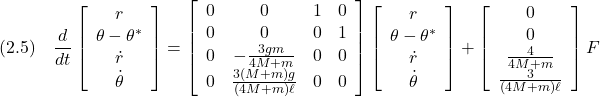 \displaystyle{(2.5)\quad \frac{d}{dt}\left[\begin{array}{c} r\\ \theta-\theta^*\\ \dot{r}\\ \dot{\theta} \end{array}\right] = \left[\begin{array}{cccc} 0 & 0 & 1 & 0\\ 0 & 0 & 0 & 1\\ 0 & -\frac{3gm}{4M+m} & 0 & 0\\ 0 & \frac{3(M+m)g}{(4M+m)\ell} & 0 & 0\\ \end{array}\right] \left[\begin{array}{c} r\\ \theta-\theta^*\\ \dot{r}\\ \dot{\theta} \end{array}\right] + \left[\begin{array}{c} 0\\ 0\\ \frac{4}{4M+m}\\ \frac{3}{(4M+m)\ell} \end{array}\right] F }