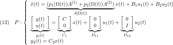 \displaystyle{(12)\quad P: \left\{\begin{array}{l} \dot{x}(t)=\underbrace{(p_1(\Omega(t))A^{(1)}+p_2(\Omega(t))A^{(2)})}_{A(\Omega(t))}x(t)+B_1u_1(t)+B_2u_2(t) \\ \underbrace{ \left[\begin{array}{c} y(t)\\ u(t) \end{array}\right] }_{y_1(t)} = \underbrace{ \left[\begin{array}{c} C\\ 0 \end{array}\right] }_{C_1} x(t)+ \underbrace{ \left[\begin{array}{c} 0\\ 0 \end{array}\right] }_{D_{11}}u_1(t)+ \underbrace{ \left[\begin{array}{c} 0\\ I \end{array}\right] }_{D_{12}} u_2(t) \\ y_2(t)=C_2x(t) \end{array}\right. }