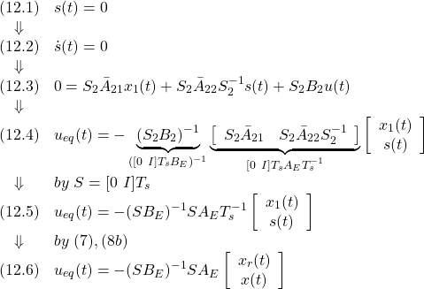 \displaystyle{ \begin{array}{cl} (12.1) & s(t)=0\\ \Downarrow &\\ (12.2) & \dot{s}(t)=0\\ \Downarrow &\\ (12.3) & 0=S_2\bar{A}_{21}x_1(t)+S_2\bar{A}_{22}S_2^{-1}s(t)+S_2B_2u(t)\\ \Downarrow &\\ (12.4) & u_{eq}(t)=-\underbrace{(S_2B_2)^{-1}}_{([0\ I]T_sB_E)^{-1}} \underbrace{\left[\begin{array}{cc} S_2\bar{A}_{21} & S_2\bar{A}_{22}S_2^{-1} \\ \end{array}\right]}_{[0\ I]T_sA_ET_s^{-1}} \left[\begin{array}{c} x_1(t)\\ s(t) \end{array}\right]\\ \Downarrow & by\ S=[0\ I]T_s\\ (12.5) & u_{eq}(t)=-(SB_E)^{-1}SA_ET_s^{-1} \left[\begin{array}{c} x_1(t)\\ s(t) \end{array}\right]\\ \Downarrow & by\ (7),(8b)\\ (12.6) & u_{eq}(t)=-(SB_E)^{-1}SA_E \left[\begin{array}{c} x_r(t)\\ x(t) \end{array}\right]} \end{array} }