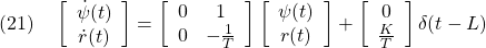 \displaystyle{(21)\quad \left[\begin{array}{c} \dot{\psi}(t) \\ \dot{r}(t) \end{array}\right] = \left[\begin{array}{cc} 0 & 1\\ 0 & -\frac{1}{T} \end{array}\right] \left[\begin{array}{c} \psi(t) \\ r(t)  \end{array}\right] + \left[\begin{array}{c} 0 \\ \frac{K}{T} \end{array}\right] \delta(t-L) }