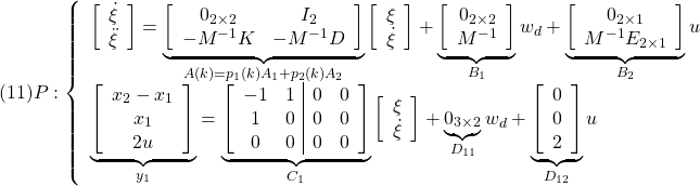 \displaystyle{(11) P: \left\{\begin{array}{l} \left[\begin{array}{c} \dot{\xi}\\ \ddot{\xi} \end{array}\right] = \underbrace{ \left[\begin{array}{cccc} 0_{2\times2} & I_2\\ -M^{-1}K & -M^{-1}D \end{array}\right] }_{A(k)=p_1(k)A_1+p_2(k)A_2} \left[\begin{array}{c} {\xi}\\ \dot{\xi} \end{array}\right] + \underbrace{ \left[\begin{array}{c} 0_{2\times2}\\ M^{-1} \end{array}\right] }_{B_1} w_d + \underbrace{ \left[\begin{array}{c} 0_{2\times1}\\ M^{-1}E_{2\times1} \end{array}\right] }_{B_2} u\\ \underbrace{ \left[\begin{array}{c} x_2-x_1 \\ x_1\\ 2u \end{array}\right] }_{y_1} = \underbrace{ \left[\begin{array}{cc|cc} -1 & 1 & 0 & 0\\ 1 & 0 & 0 & 0\\ 0 & 0 & 0 & 0\\ \end{array}\right] }_{C_1} \left[\begin{array}{c} {\xi}\\ \dot{\xi} \end{array}\right] + \underbrace{ 0_{3\times2} }_{D_{11}} w_d + \underbrace{ \left[\begin{array}{c} 0 \\ 0 \\ 2 \end{array}\right] }_{D_{12}} u \end{array}\right. }