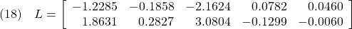 \displaystyle{(18)\quad L=\left[\begin{array}{rrrrr} -1.2285 & -0.1858 & -2.1624 & 0.0782 & 0.0460\\ 1.8631 & 0.2827 & 3.0804 & -0.1299 & -0.0060 \end{array}\right] }