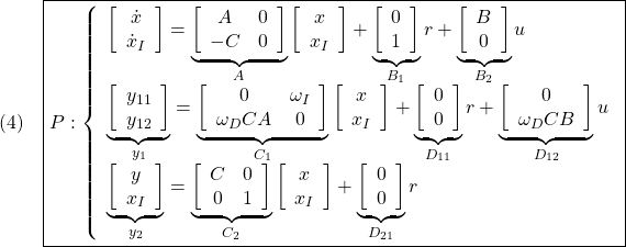 \displaystyle{(4)\quad \boxed{P: \left\{\begin{array}{l} \left[\begin{array}{c} \dot{x} \\ \dot{x}_I \end{array}\right]= \underbrace{ \left[\begin{array}{cc} A& 0 \\ -C & 0 \end{array}\right] }_{A} \left[\begin{array}{c} x \\ x_I \end{array}\right] + \underbrace{ \left[\begin{array}{c} 0 \\ 1 \end{array}\right] }_{B_1} r + \underbrace{\left[\begin{array}{c} B \\ 0 \end{array}\right] }_{B_2} u\\ \underbrace{ \left[\begin{array}{c} y_{11} \\ y_{12} \end{array}\right] }_{y_1} = \underbrace{ \left[\begin{array}{cc} 0 &\omega_I\\ \omega_DCA & 0 \end{array}\right] }_{C_1} \left[\begin{array}{c} x \\ x_I \end{array}\right] + \underbrace{ \left[\begin{array}{c} 0 \\ 0 \end{array}\right] }_{D_{11}} r + \underbrace{ \left[\begin{array}{c} 0 \\ \omega_DCB \end{array}\right] }_{D_{12}} u\\ \underbrace{ \left[\begin{array}{c} y \\ x_I \end{array}\right] }_{y_2} = \underbrace{ \left[\begin{array}{cc} C & 0\\ 0 & 1 \end{array}\right] }_{C_2} \left[\begin{array}{c} x \\ x_I \end{array}\right] + \underbrace{ \left[\begin{array}{c} 0 \\ 0 \end{array}\right] }_{D_{21}} r \end{array}\right.} }