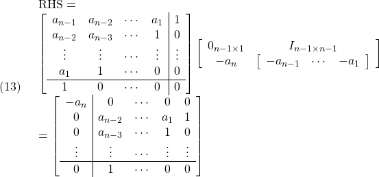 \displaystyle{(13)\quad \begin{array}{l} {\rm RHS}=\\ \left[\begin{array}{cccc|c} a_{n-1} & a_{n-2} & \cdots & a_1    & 1 \\ a_{n-2} & a_{n-3} & \cdots & 1      & 0 \\ \vdots  & \vdots  & \cdots & \vdots & \vdots \\ a_1     & 1       & \cdots & 0      & 0 \\\hline 1       & 0       & \cdots & 0      & 0 \end{array}\right] \left[\begin{array}{cc} 0_{n-1\times 1} & I_{n-1\times n-1} \\ -a_n & \left[\begin{array}{ccc} -a_{n-1} & \cdots & -a_1 \end{array}\right] \end{array}\right]\\ = \left[\begin{array}{c|cccc} -a_n       & 0       & \cdots & 0      & 0 \\ 0 & a_{n-2} & \cdots & a_1    & 1 \\ 0 & a_{n-3} & \cdots & 1      & 0 \\ \vdots  & \vdots  & \cdots & \vdots & \vdots \\\hline 0     & 1       & \cdots & 0      & 0 \end{array}\right] \end{array} }